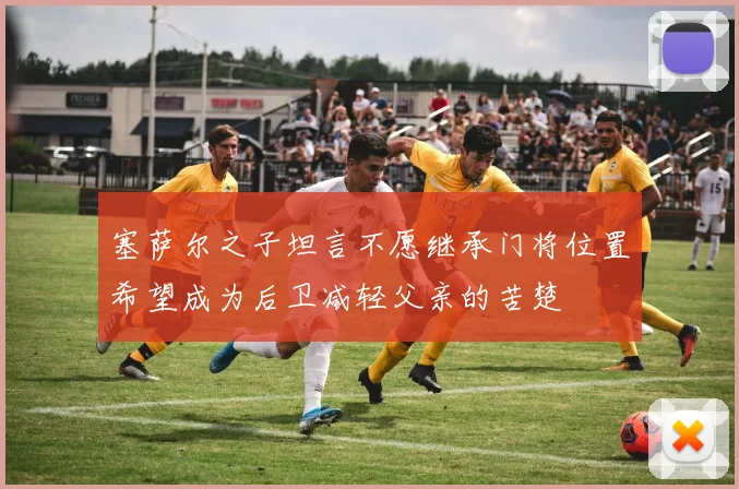塞萨尔之子坦言不愿继承门将位置希望成为后卫减轻父亲的苦楚