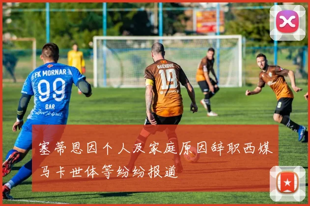 塞蒂恩因个人及家庭原因辞职西媒马卡世体等纷纷报道