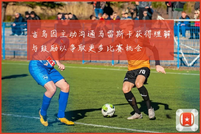 吉乌因主动沟通马雷斯卡获得理解与鼓励以争取更多比赛机会