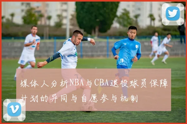 媒体人分析NBA与CBA退役球员保障计划的异同与自愿参与机制