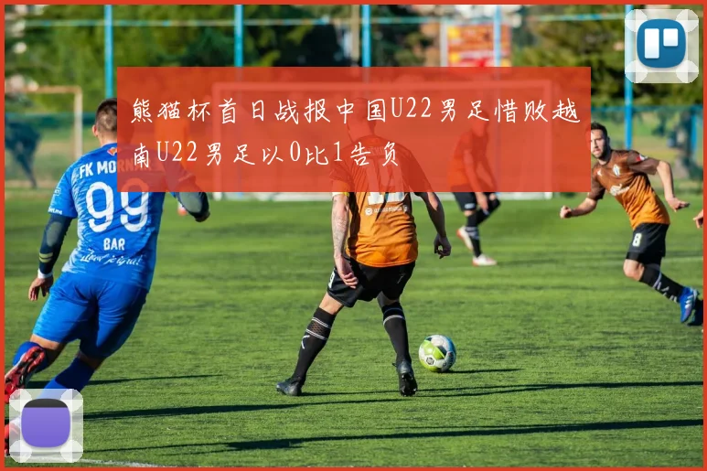 熊猫杯首日战报中国U22男足惜败越南U22男足以0比1告负