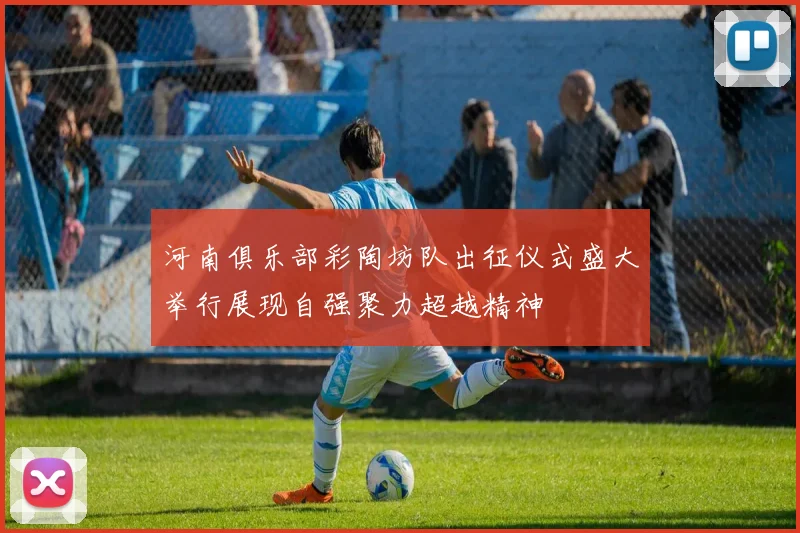 河南俱乐部彩陶坊队出征仪式盛大举行展现自强聚力超越精神