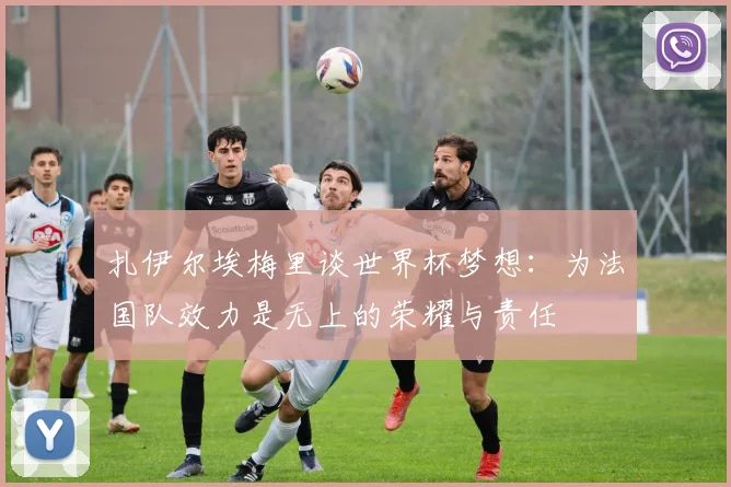 扎伊尔埃梅里谈世界杯梦想：为法国队效力是无上的荣耀与责任