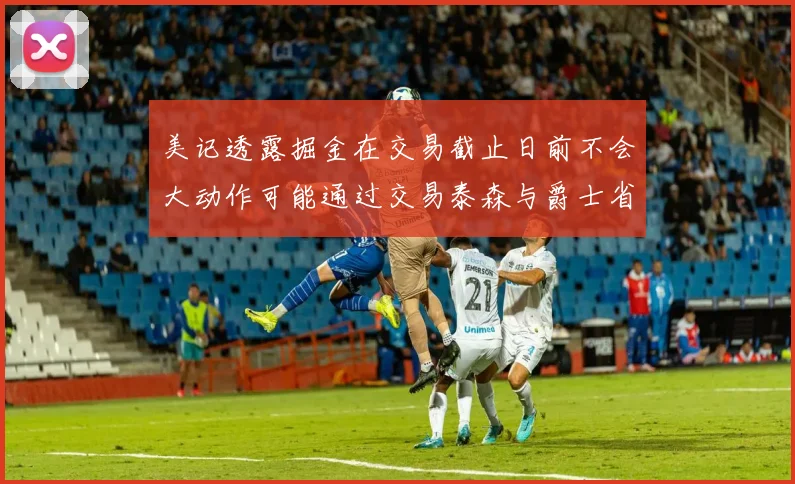 美记透露掘金在交易截止日前不会大动作可能通过交易泰森与爵士省钱