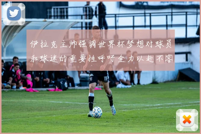 伊拉克主帅强调世界杯梦想对球员和球迷的重要性呼吁全力以赴不容忽视