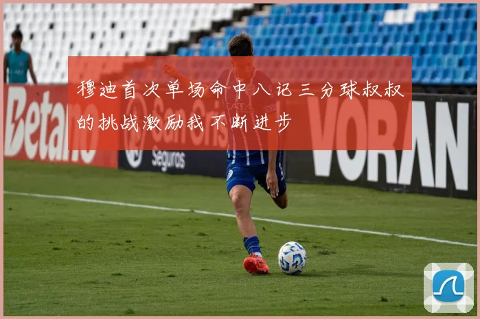 穆迪首次单场命中八记三分球叔叔的挑战激励我不断进步