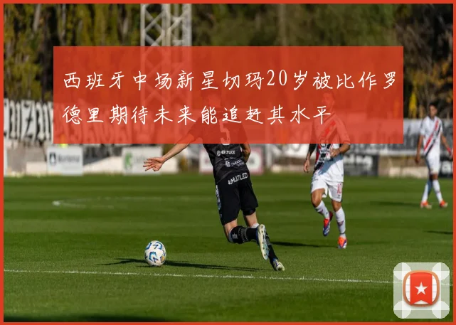 西班牙中场新星切玛20岁被比作罗德里期待未来能追赶其水平