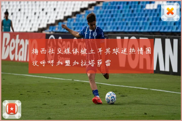 梅西社交媒体被土耳其球迷热情围攻呼吁加盟加拉塔萨雷