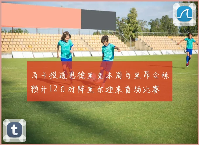 马卡报道恩德里克本周与里昂合练预计12日对阵里尔迎来首场比赛