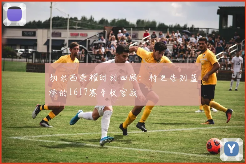 切尔西荣耀时刻回顾：特里告别蓝桥的1617赛季收官战