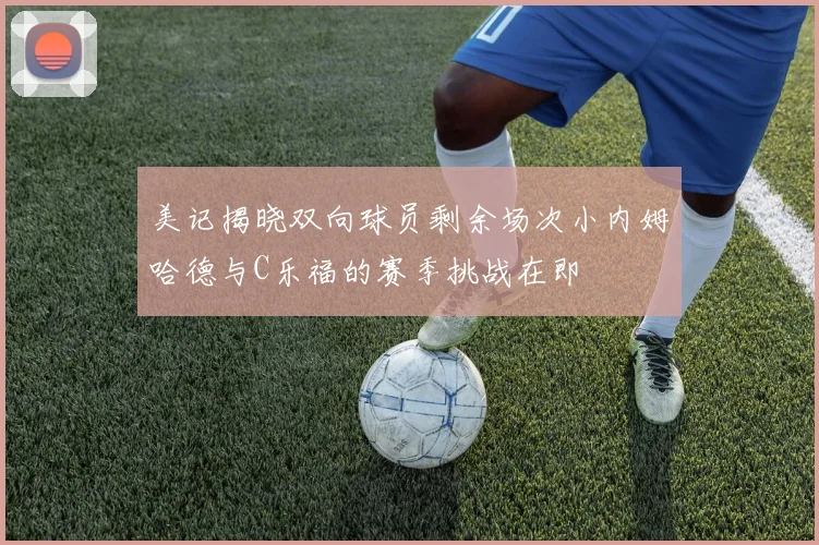 美记揭晓双向球员剩余场次小内姆哈德与C乐福的赛季挑战在即
