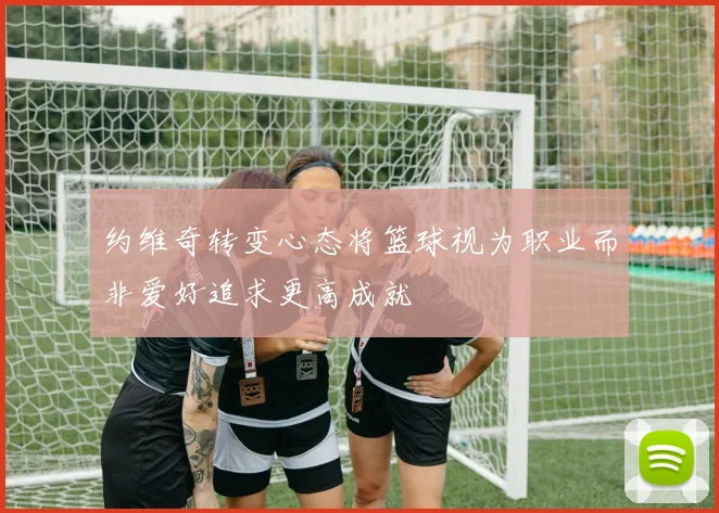 约维奇转变心态将篮球视为职业而非爱好追求更高成就