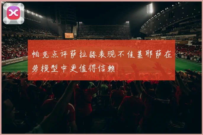 帕克点评萨拉赫表现不佳基耶萨在劳模型中更值得信赖