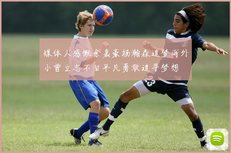 媒体人感慨余嘉豪杨瀚森追梦海外小曾立志不甘平凡勇敢追寻梦想