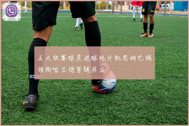 五大联赛球员进球统计凯恩姆巴佩领衔哈兰德紧随其后