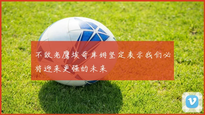 不敌老鹰埃奇库姆坚定表示我们必将迎来更强的未来
