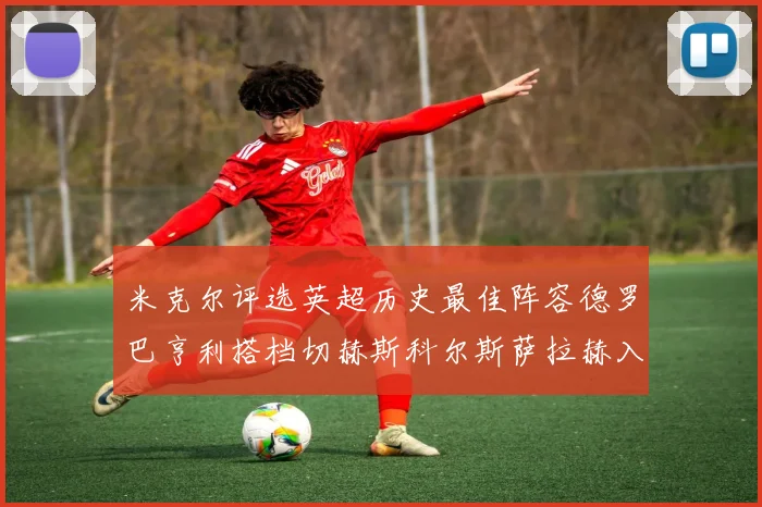 米克尔评选英超历史最佳阵容德罗巴亨利搭档切赫斯科尔斯萨拉赫入选
