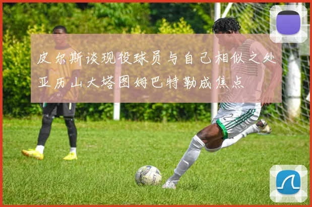 皮尔斯谈现役球员与自己相似之处亚历山大塔图姆巴特勒成焦点