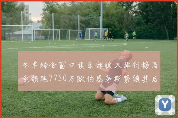 冬季转会窗口俱乐部收入排行榜马竞领跑7750万欧伯恩茅斯紧随其后7200万欧