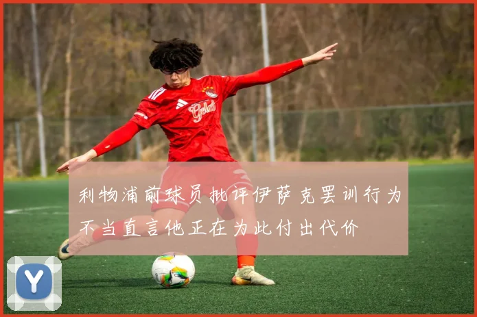 利物浦前球员批评伊萨克罢训行为不当直言他正在为此付出代价