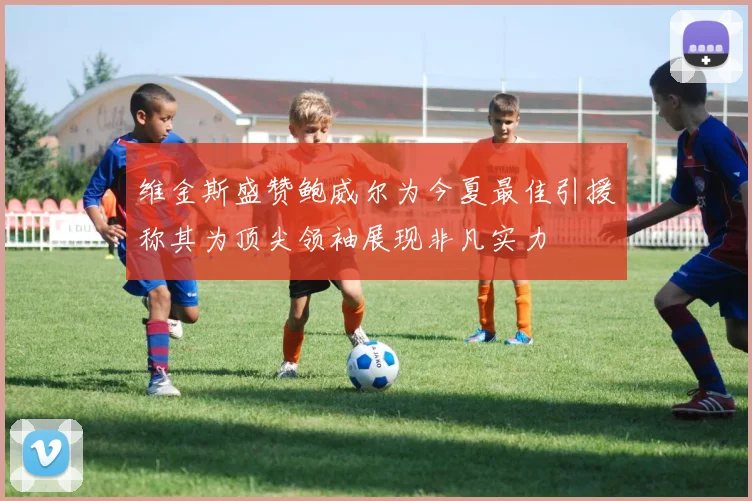 维金斯盛赞鲍威尔为今夏最佳引援称其为顶尖领袖展现非凡实力