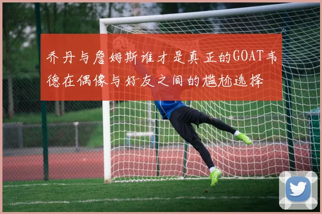 乔丹与詹姆斯谁才是真正的GOAT韦德在偶像与好友之间的尴尬选择