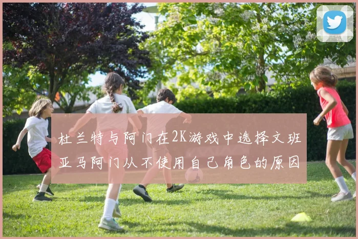 杜兰特与阿门在2K游戏中选择文班亚马阿门从不使用自己角色的原因揭秘