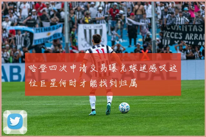 哈登四次申请交易曝光球迷感叹这位巨星何时才能找到归属