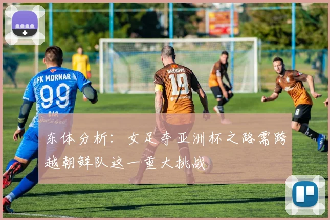 东体分析：女足夺亚洲杯之路需跨越朝鲜队这一重大挑战