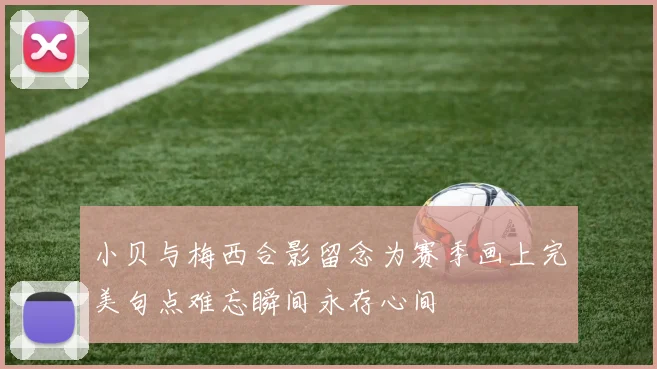 小贝与梅西合影留念为赛季画上完美句点难忘瞬间永存心间