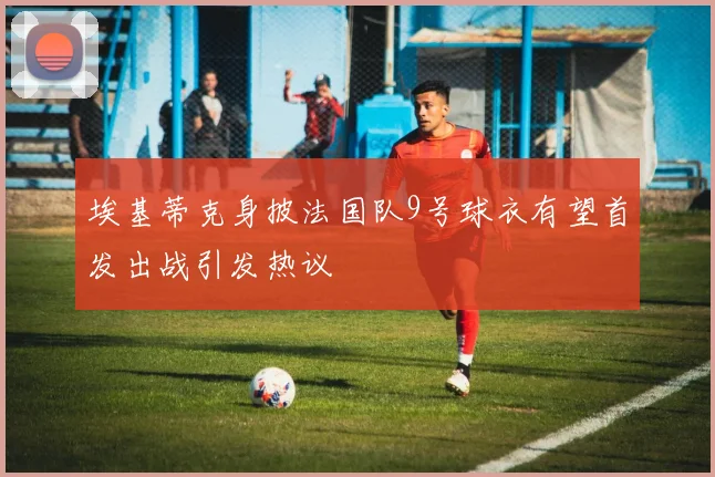 埃基蒂克身披法国队9号球衣有望首发出战引发热议