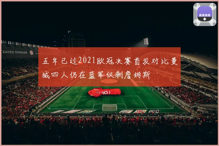 五年已过2021欧冠决赛首发对比曼城四人仍在蓝军仅剩詹姆斯
