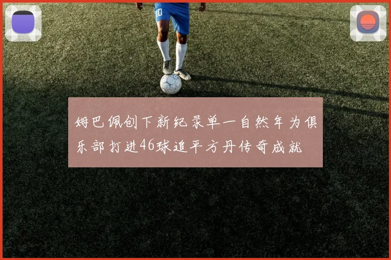 姆巴佩创下新纪录单一自然年为俱乐部打进46球追平方丹传奇成就