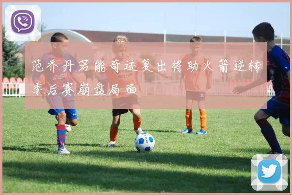 范乔丹若能奇迹复出将助火箭逆转季后赛崩盘局面